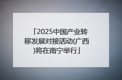 2025中国产业转移发展对接活动(广西)将在南宁举行